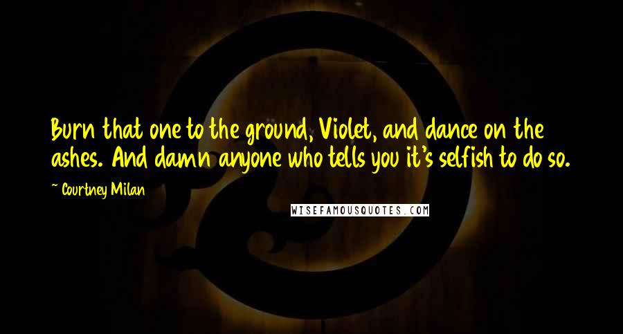 Courtney Milan Quotes: Burn that one to the ground, Violet, and dance on the ashes. And damn anyone who tells you it's selfish to do so.