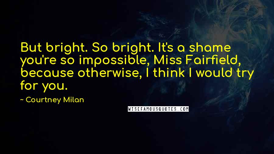 Courtney Milan Quotes: But bright. So bright. It's a shame you're so impossible, Miss Fairfield, because otherwise, I think I would try for you.