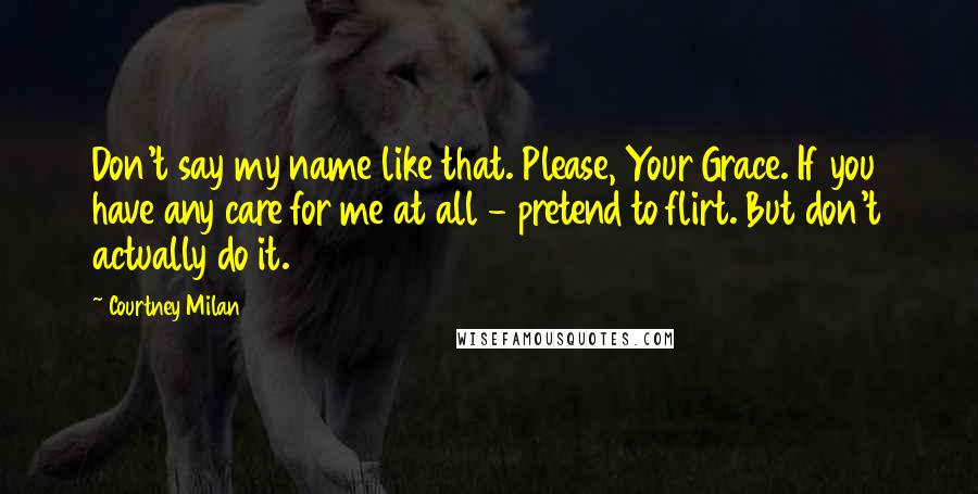 Courtney Milan Quotes: Don't say my name like that. Please, Your Grace. If you have any care for me at all - pretend to flirt. But don't actually do it.