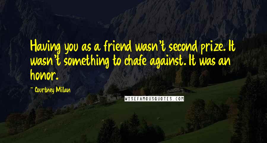 Courtney Milan Quotes: Having you as a friend wasn't second prize. It wasn't something to chafe against. It was an honor.