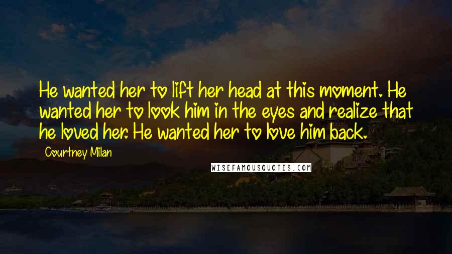 Courtney Milan Quotes: He wanted her to lift her head at this moment. He wanted her to look him in the eyes and realize that he loved her. He wanted her to love him back.