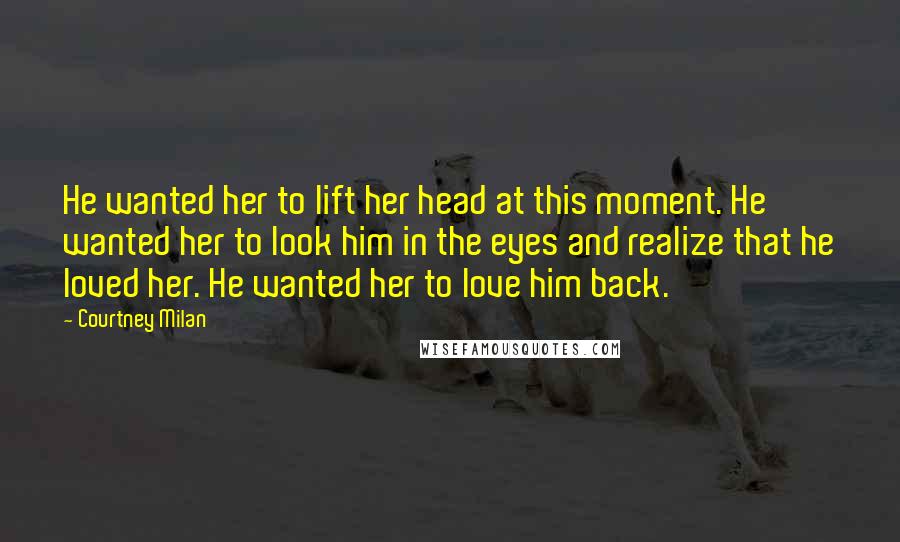 Courtney Milan Quotes: He wanted her to lift her head at this moment. He wanted her to look him in the eyes and realize that he loved her. He wanted her to love him back.