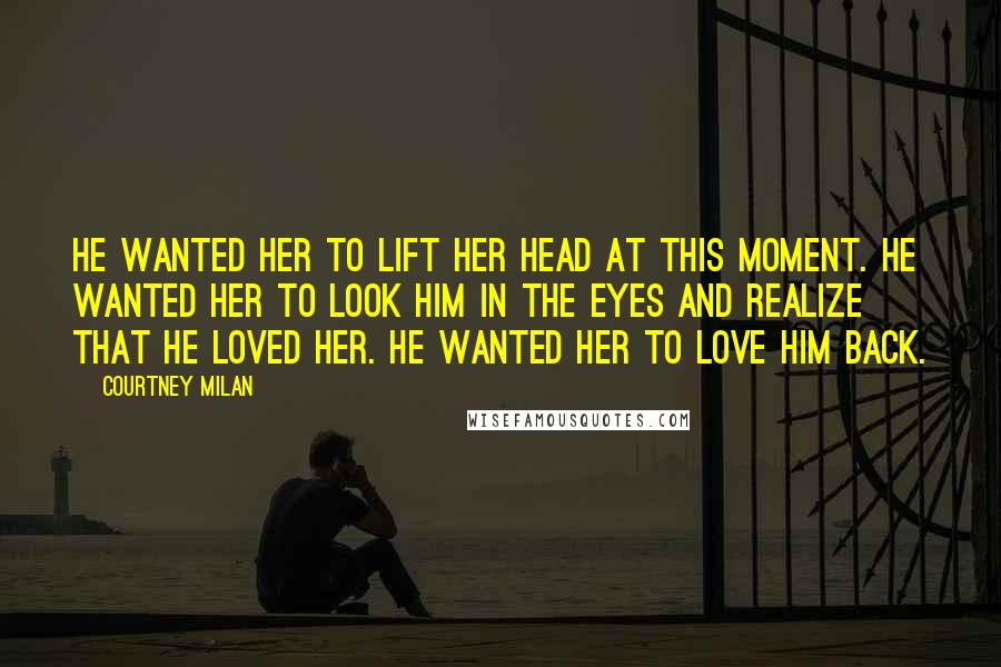 Courtney Milan Quotes: He wanted her to lift her head at this moment. He wanted her to look him in the eyes and realize that he loved her. He wanted her to love him back.