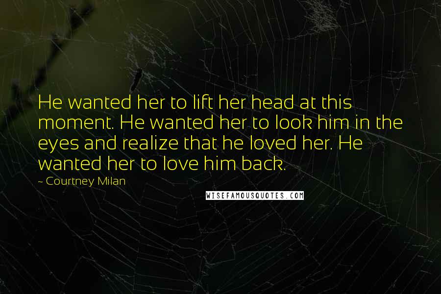 Courtney Milan Quotes: He wanted her to lift her head at this moment. He wanted her to look him in the eyes and realize that he loved her. He wanted her to love him back.