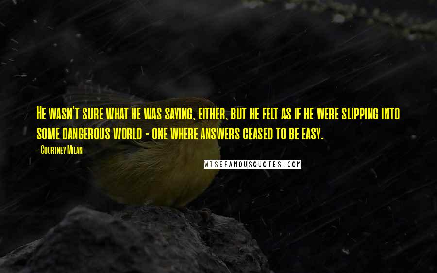 Courtney Milan Quotes: He wasn't sure what he was saying, either, but he felt as if he were slipping into some dangerous world - one where answers ceased to be easy.