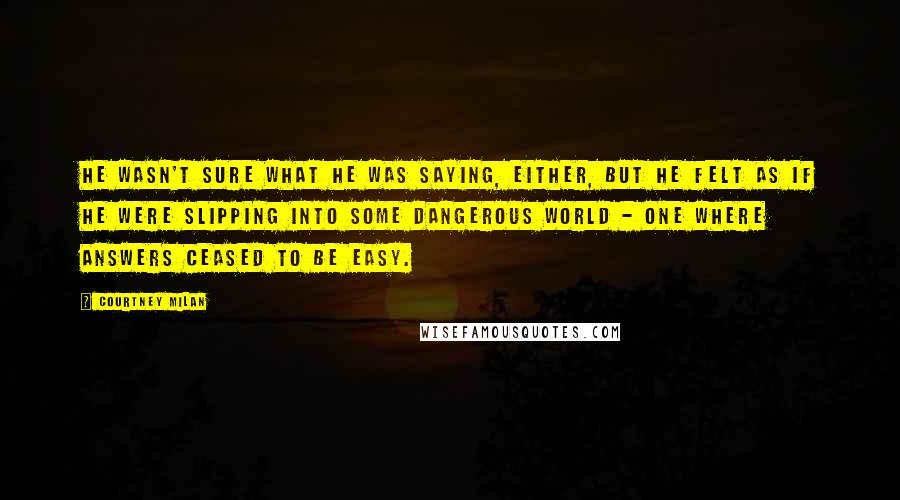 Courtney Milan Quotes: He wasn't sure what he was saying, either, but he felt as if he were slipping into some dangerous world - one where answers ceased to be easy.