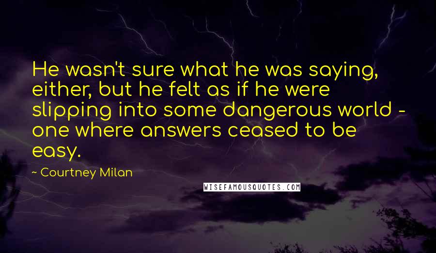 Courtney Milan Quotes: He wasn't sure what he was saying, either, but he felt as if he were slipping into some dangerous world - one where answers ceased to be easy.