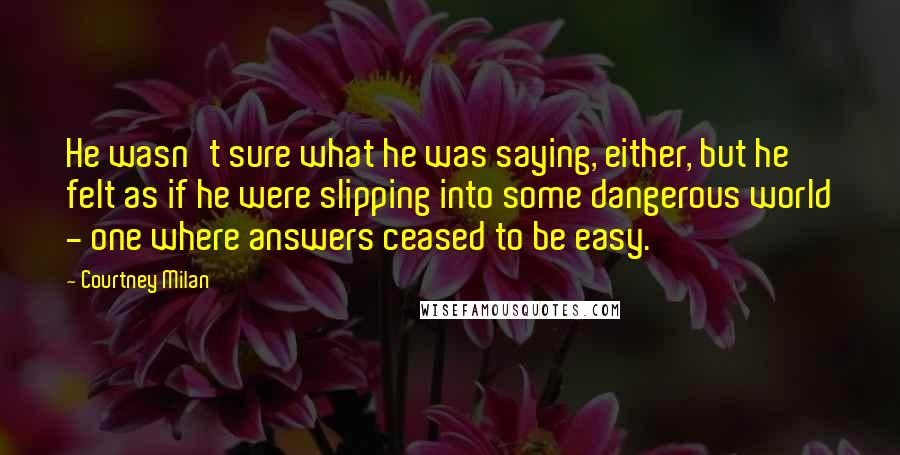 Courtney Milan Quotes: He wasn't sure what he was saying, either, but he felt as if he were slipping into some dangerous world - one where answers ceased to be easy.