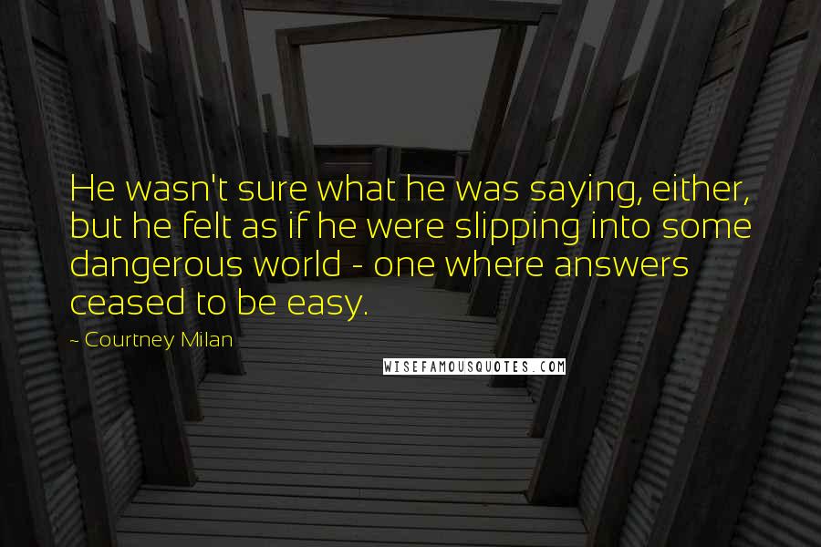 Courtney Milan Quotes: He wasn't sure what he was saying, either, but he felt as if he were slipping into some dangerous world - one where answers ceased to be easy.