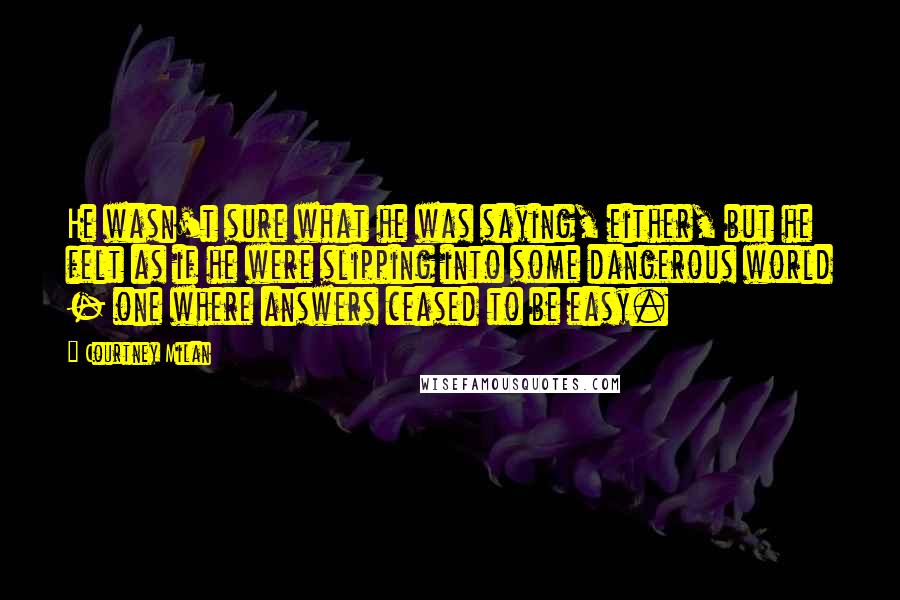 Courtney Milan Quotes: He wasn't sure what he was saying, either, but he felt as if he were slipping into some dangerous world - one where answers ceased to be easy.