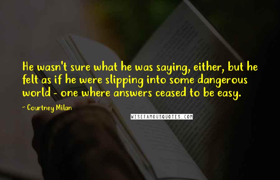 Courtney Milan Quotes: He wasn't sure what he was saying, either, but he felt as if he were slipping into some dangerous world - one where answers ceased to be easy.