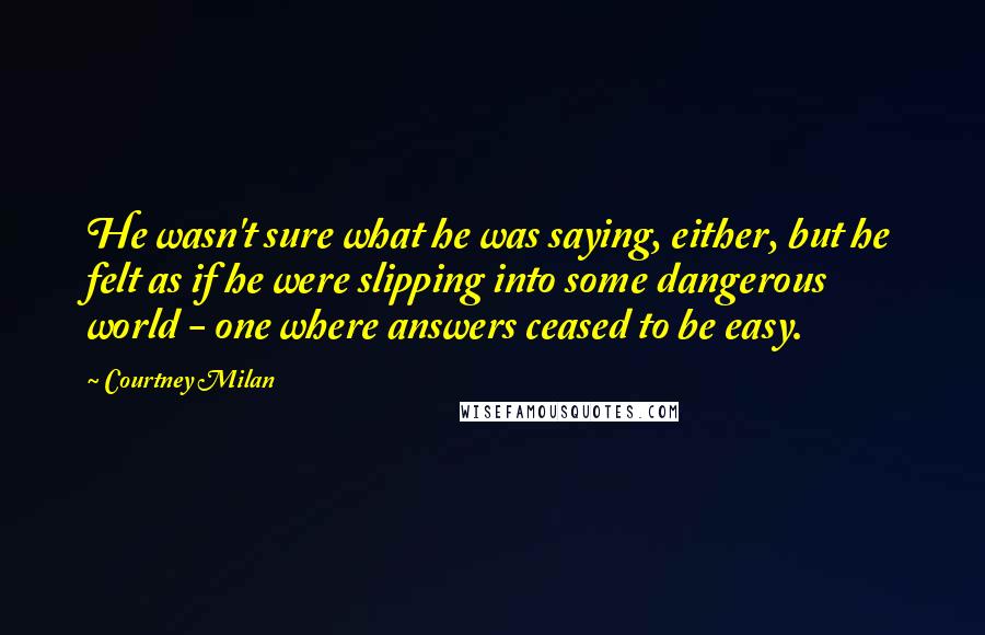 Courtney Milan Quotes: He wasn't sure what he was saying, either, but he felt as if he were slipping into some dangerous world - one where answers ceased to be easy.