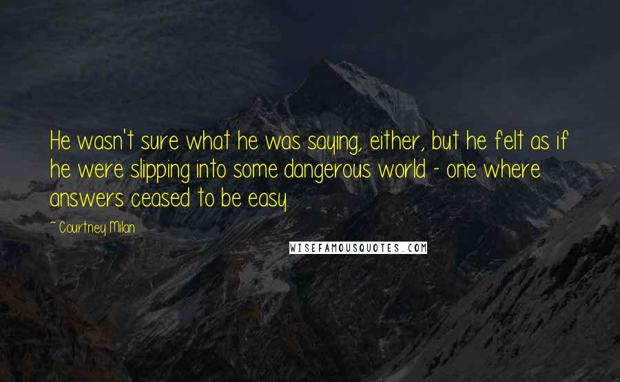 Courtney Milan Quotes: He wasn't sure what he was saying, either, but he felt as if he were slipping into some dangerous world - one where answers ceased to be easy.