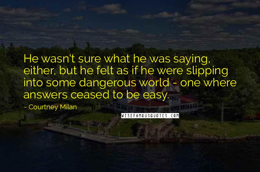 Courtney Milan Quotes: He wasn't sure what he was saying, either, but he felt as if he were slipping into some dangerous world - one where answers ceased to be easy.