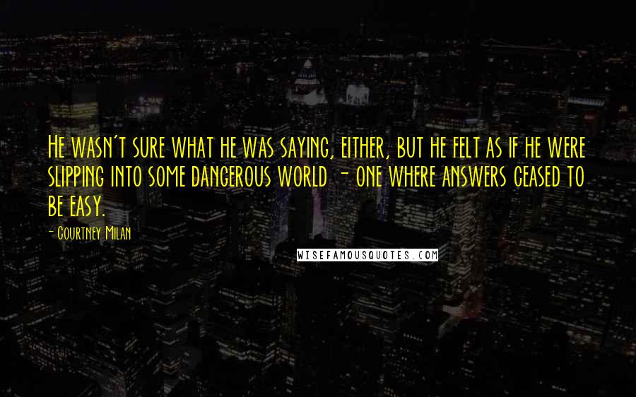 Courtney Milan Quotes: He wasn't sure what he was saying, either, but he felt as if he were slipping into some dangerous world - one where answers ceased to be easy.