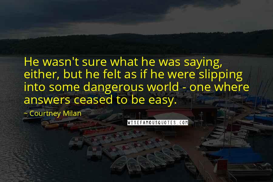 Courtney Milan Quotes: He wasn't sure what he was saying, either, but he felt as if he were slipping into some dangerous world - one where answers ceased to be easy.