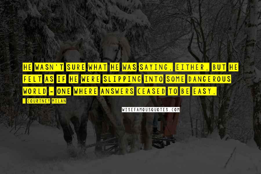 Courtney Milan Quotes: He wasn't sure what he was saying, either, but he felt as if he were slipping into some dangerous world - one where answers ceased to be easy.