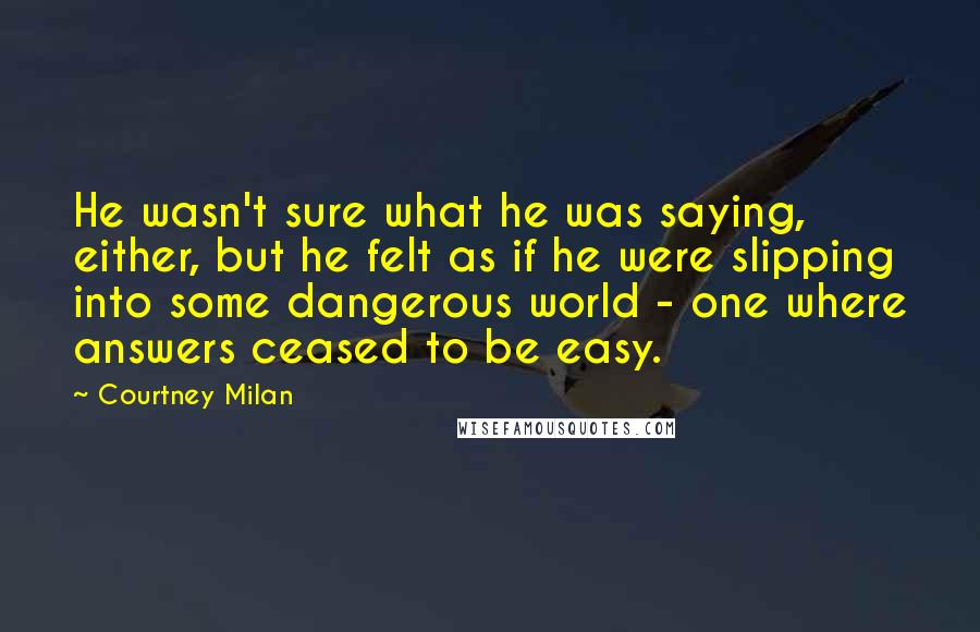 Courtney Milan Quotes: He wasn't sure what he was saying, either, but he felt as if he were slipping into some dangerous world - one where answers ceased to be easy.