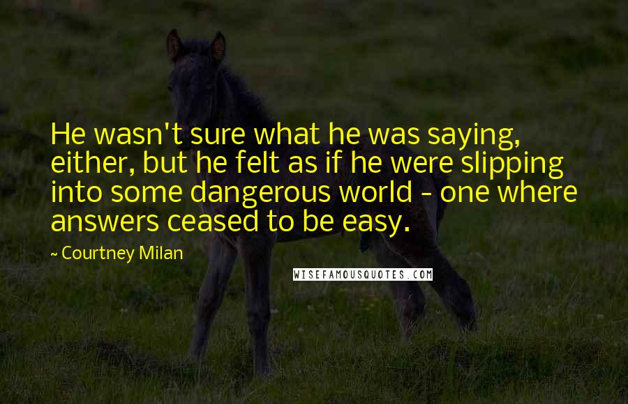 Courtney Milan Quotes: He wasn't sure what he was saying, either, but he felt as if he were slipping into some dangerous world - one where answers ceased to be easy.