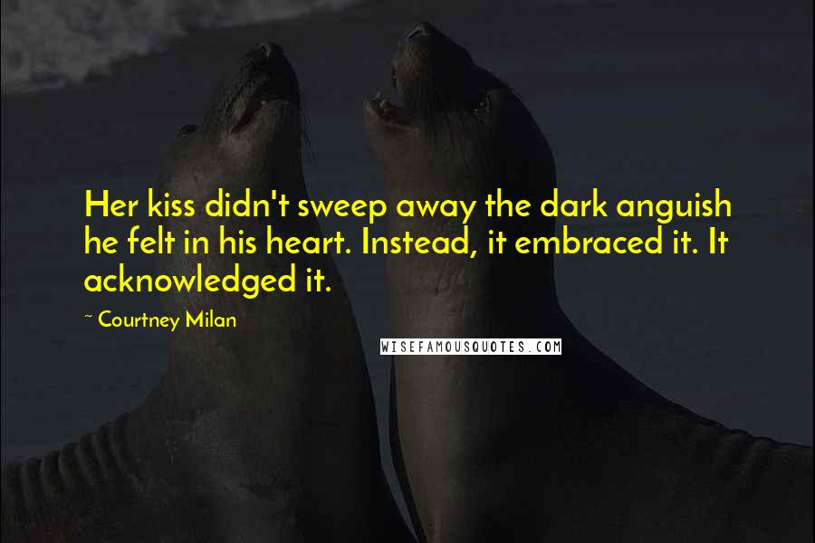 Courtney Milan Quotes: Her kiss didn't sweep away the dark anguish he felt in his heart. Instead, it embraced it. It acknowledged it.