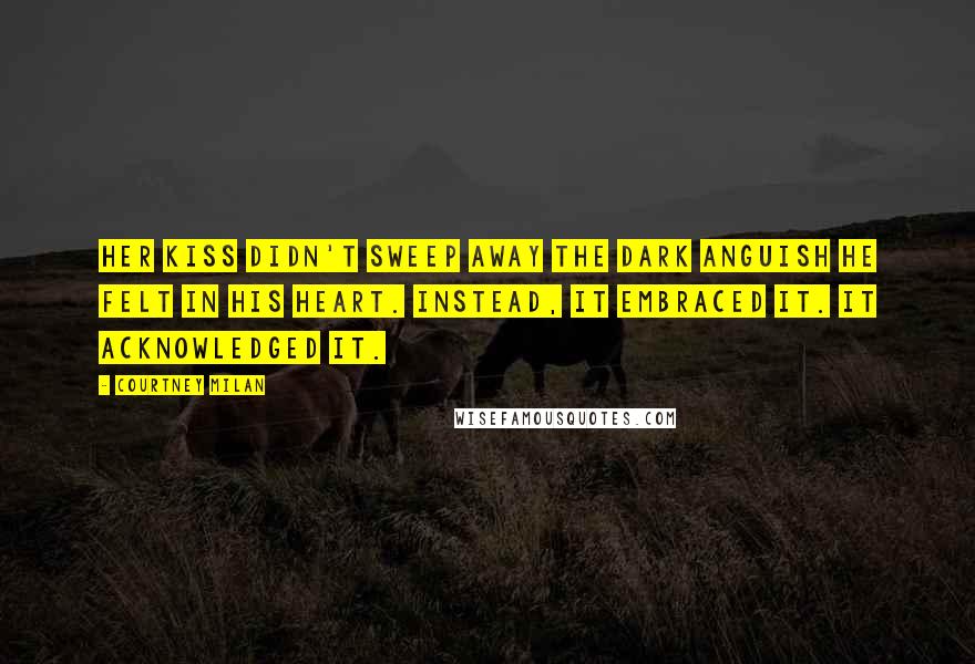 Courtney Milan Quotes: Her kiss didn't sweep away the dark anguish he felt in his heart. Instead, it embraced it. It acknowledged it.