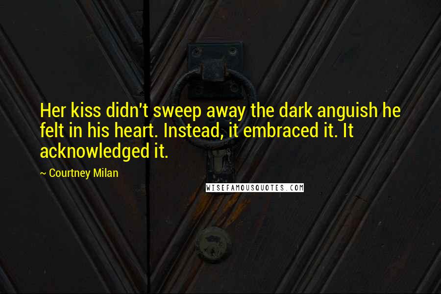 Courtney Milan Quotes: Her kiss didn't sweep away the dark anguish he felt in his heart. Instead, it embraced it. It acknowledged it.