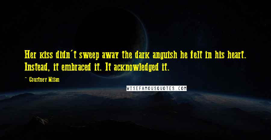 Courtney Milan Quotes: Her kiss didn't sweep away the dark anguish he felt in his heart. Instead, it embraced it. It acknowledged it.