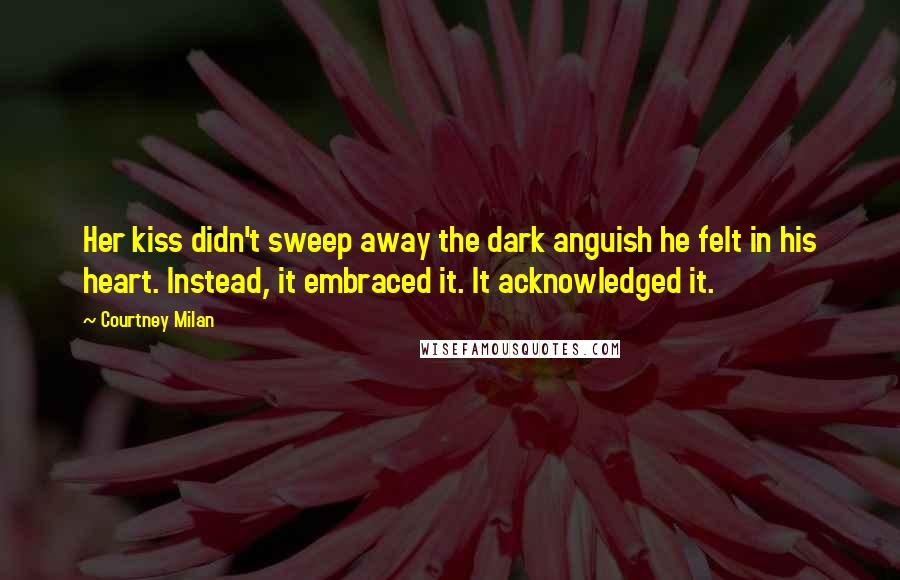 Courtney Milan Quotes: Her kiss didn't sweep away the dark anguish he felt in his heart. Instead, it embraced it. It acknowledged it.