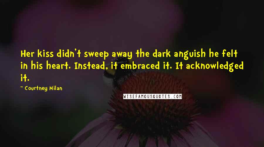 Courtney Milan Quotes: Her kiss didn't sweep away the dark anguish he felt in his heart. Instead, it embraced it. It acknowledged it.