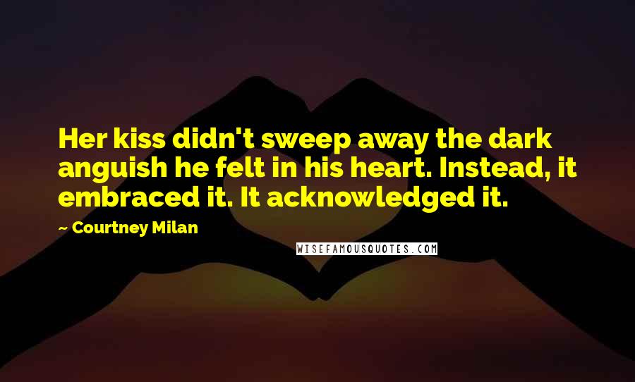 Courtney Milan Quotes: Her kiss didn't sweep away the dark anguish he felt in his heart. Instead, it embraced it. It acknowledged it.