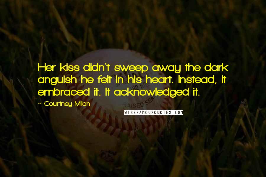 Courtney Milan Quotes: Her kiss didn't sweep away the dark anguish he felt in his heart. Instead, it embraced it. It acknowledged it.