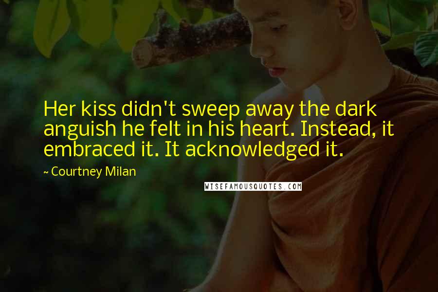 Courtney Milan Quotes: Her kiss didn't sweep away the dark anguish he felt in his heart. Instead, it embraced it. It acknowledged it.