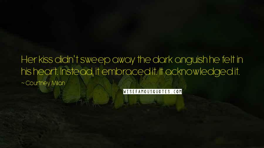 Courtney Milan Quotes: Her kiss didn't sweep away the dark anguish he felt in his heart. Instead, it embraced it. It acknowledged it.