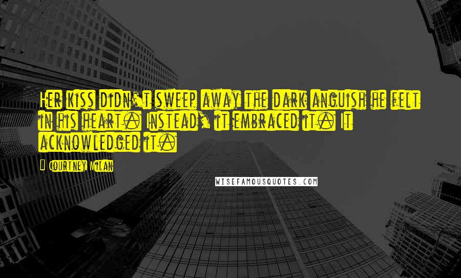 Courtney Milan Quotes: Her kiss didn't sweep away the dark anguish he felt in his heart. Instead, it embraced it. It acknowledged it.