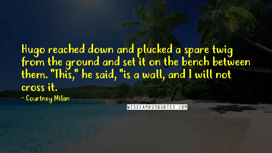 Courtney Milan Quotes: Hugo reached down and plucked a spare twig from the ground and set it on the bench between them. "This," he said, "is a wall, and I will not cross it.