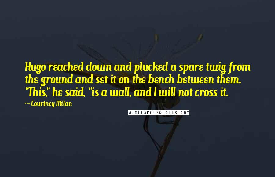 Courtney Milan Quotes: Hugo reached down and plucked a spare twig from the ground and set it on the bench between them. "This," he said, "is a wall, and I will not cross it.