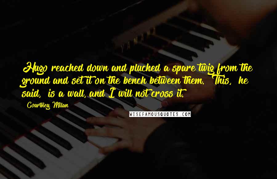 Courtney Milan Quotes: Hugo reached down and plucked a spare twig from the ground and set it on the bench between them. "This," he said, "is a wall, and I will not cross it.