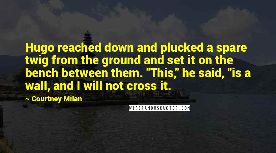 Courtney Milan Quotes: Hugo reached down and plucked a spare twig from the ground and set it on the bench between them. "This," he said, "is a wall, and I will not cross it.