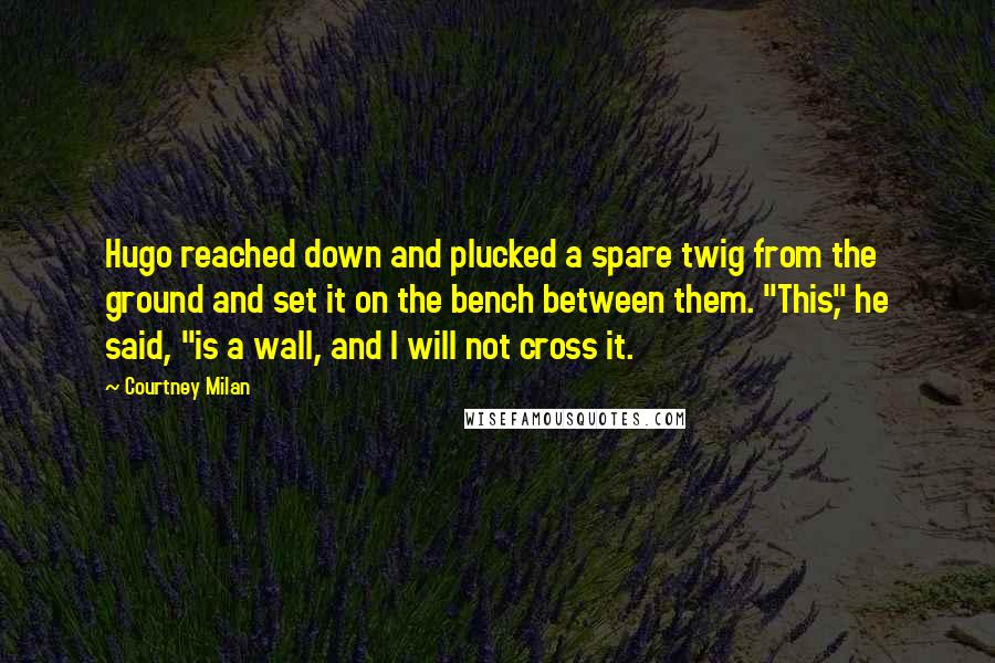 Courtney Milan Quotes: Hugo reached down and plucked a spare twig from the ground and set it on the bench between them. "This," he said, "is a wall, and I will not cross it.