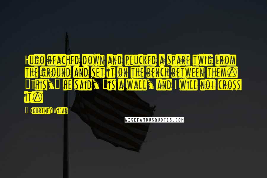 Courtney Milan Quotes: Hugo reached down and plucked a spare twig from the ground and set it on the bench between them. "This," he said, "is a wall, and I will not cross it.