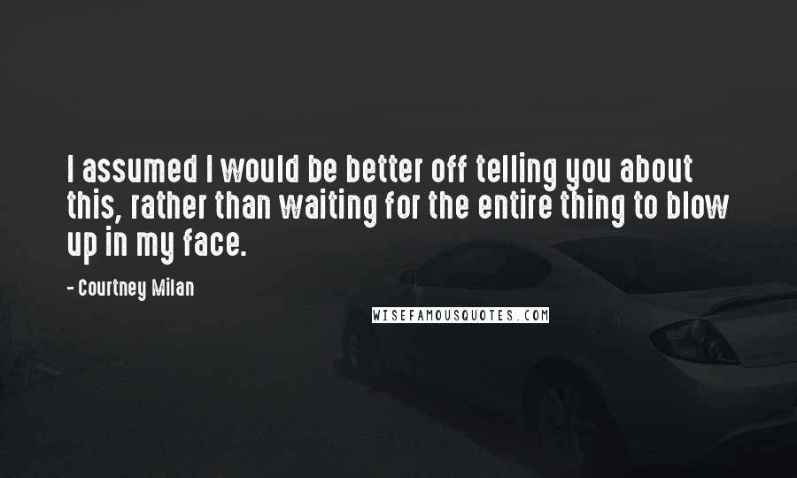 Courtney Milan Quotes: I assumed I would be better off telling you about this, rather than waiting for the entire thing to blow up in my face.