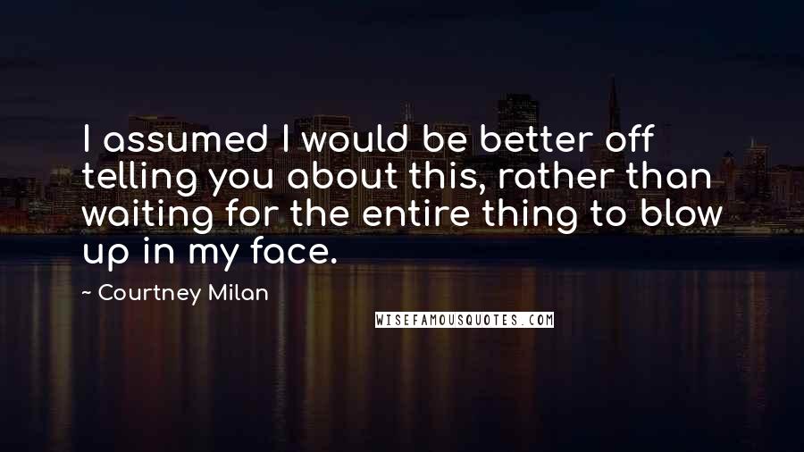Courtney Milan Quotes: I assumed I would be better off telling you about this, rather than waiting for the entire thing to blow up in my face.