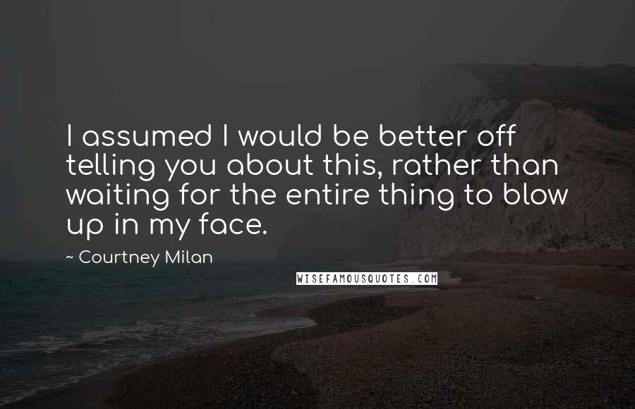 Courtney Milan Quotes: I assumed I would be better off telling you about this, rather than waiting for the entire thing to blow up in my face.