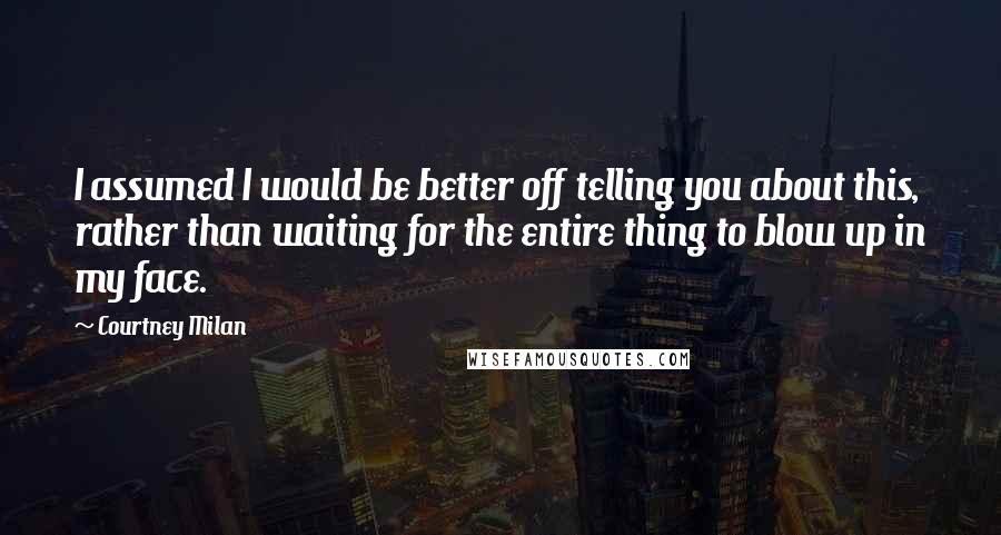 Courtney Milan Quotes: I assumed I would be better off telling you about this, rather than waiting for the entire thing to blow up in my face.