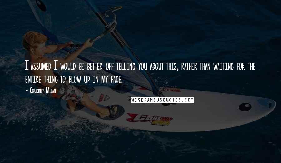 Courtney Milan Quotes: I assumed I would be better off telling you about this, rather than waiting for the entire thing to blow up in my face.