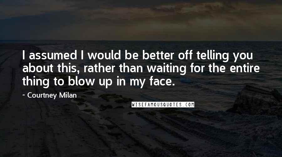 Courtney Milan Quotes: I assumed I would be better off telling you about this, rather than waiting for the entire thing to blow up in my face.