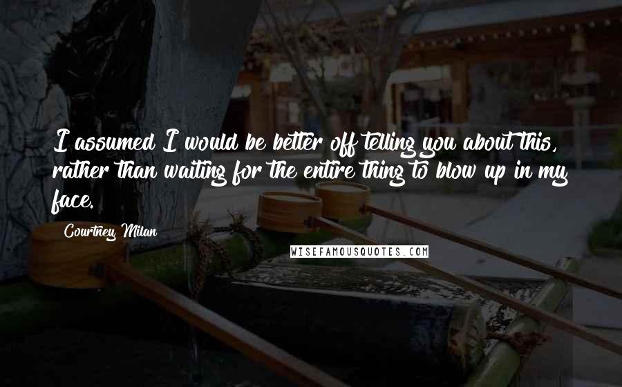 Courtney Milan Quotes: I assumed I would be better off telling you about this, rather than waiting for the entire thing to blow up in my face.