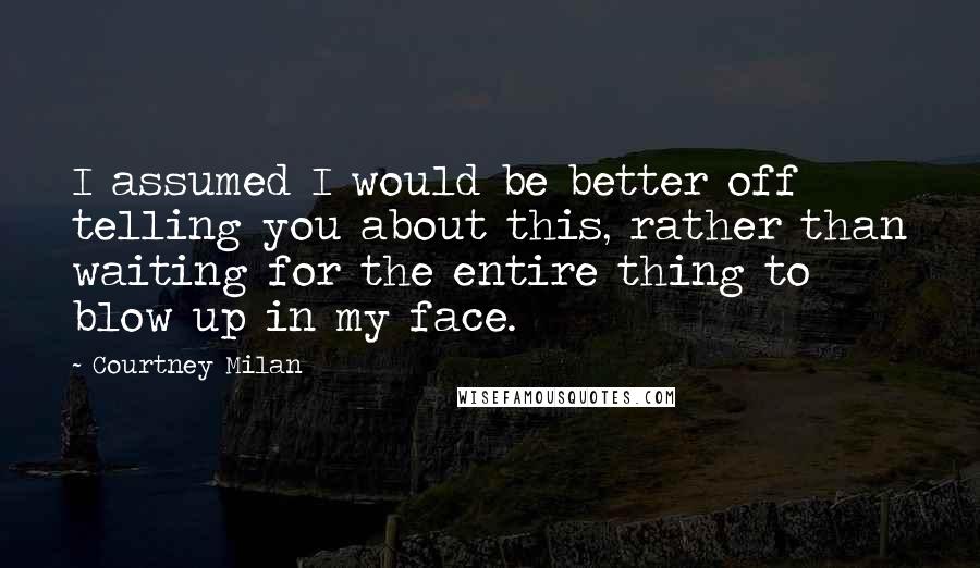 Courtney Milan Quotes: I assumed I would be better off telling you about this, rather than waiting for the entire thing to blow up in my face.