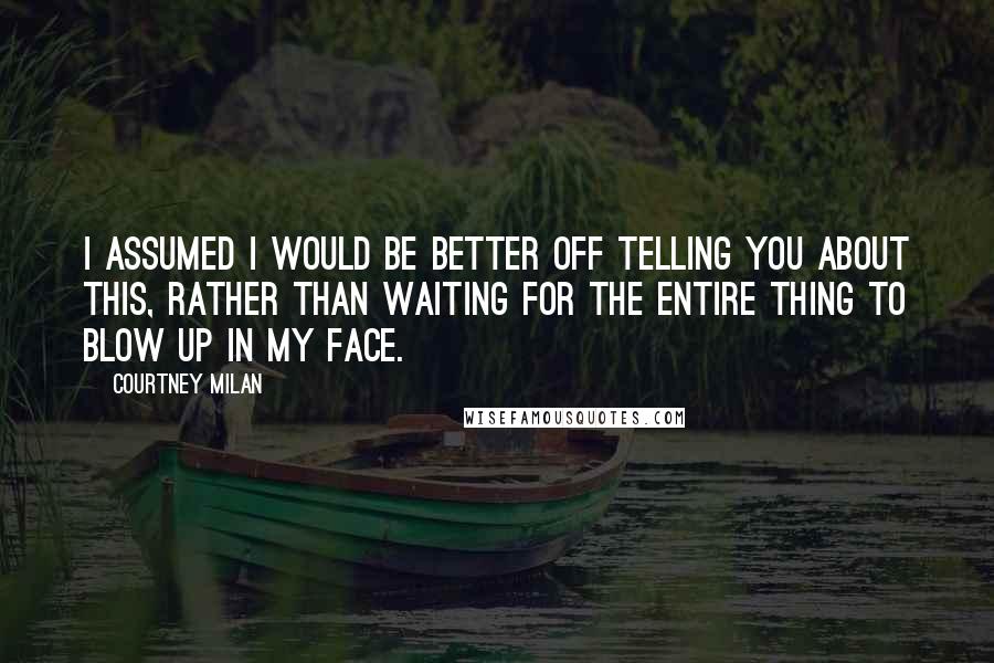 Courtney Milan Quotes: I assumed I would be better off telling you about this, rather than waiting for the entire thing to blow up in my face.