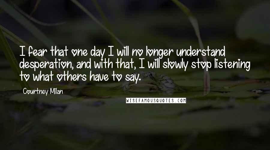 Courtney Milan Quotes: I fear that one day I will no longer understand desperation, and with that, I will slowly stop listening to what others have to say.